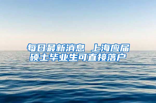 每日最新消息 上海应届硕士毕业生可直接落户