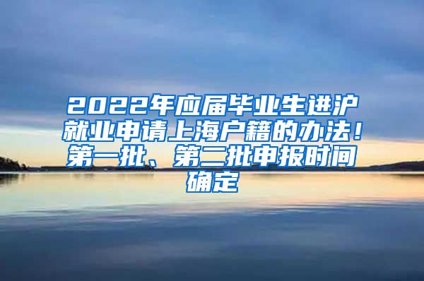 2022年应届毕业生进沪就业申请上海户籍的办法！第一批、第二批申报时间确定