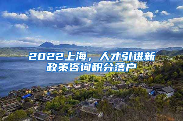 2022上海，人才引进新政策咨询积分落户