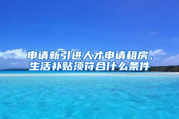 申请新引进人才申请租房，生活补贴须符合什么条件