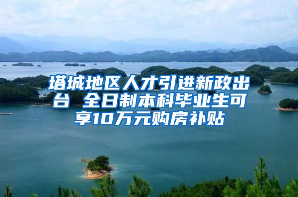 塔城地区人才引进新政出台 全日制本科毕业生可享10万元购房补贴