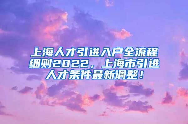 上海人才引进入户全流程细则2022，上海市引进人才条件最新调整！