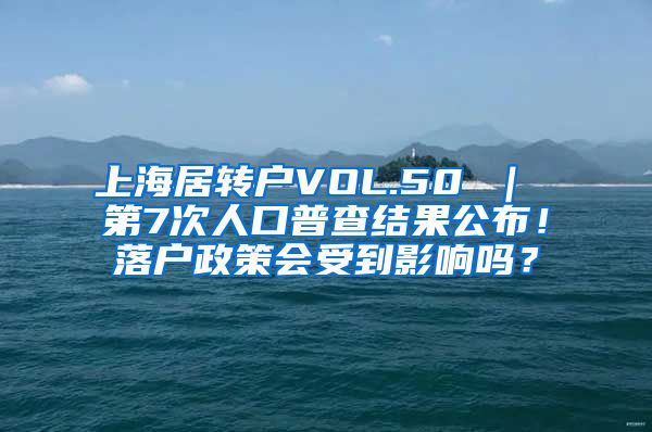 上海居转户VOL.50 ｜ 第7次人口普查结果公布！落户政策会受到影响吗？