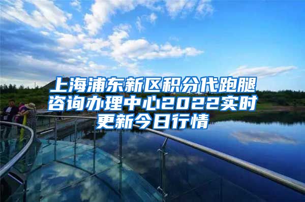 上海浦东新区积分代跑腿咨询办理中心2022实时更新今日行情