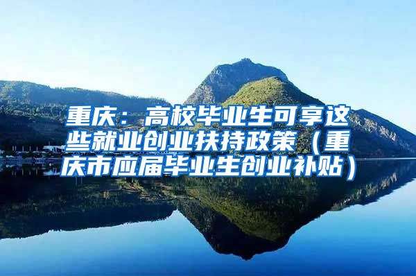 重庆：高校毕业生可享这些就业创业扶持政策（重庆市应届毕业生创业补贴）