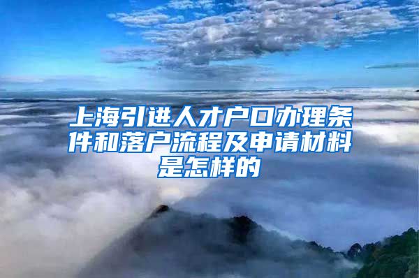 上海引进人才户口办理条件和落户流程及申请材料是怎样的