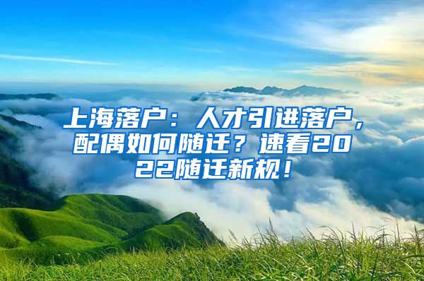 上海落户：人才引进落户，配偶如何随迁？速看2022随迁新规！