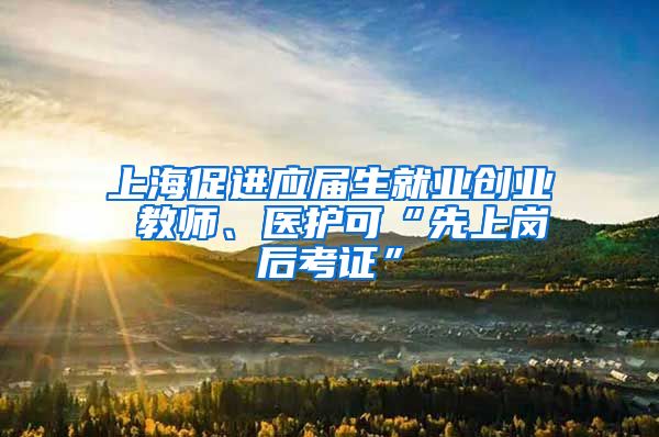 上海促进应届生就业创业 教师、医护可“先上岗后考证”