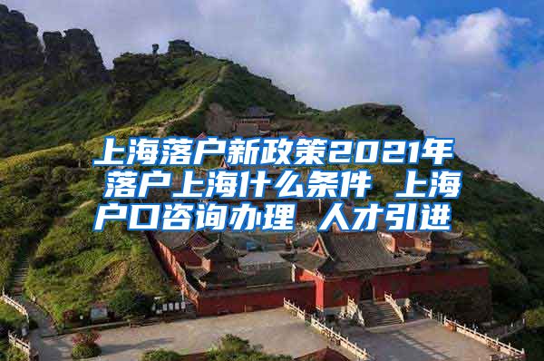 上海落户新政策2021年 落户上海什么条件 上海户口咨询办理 人才引进