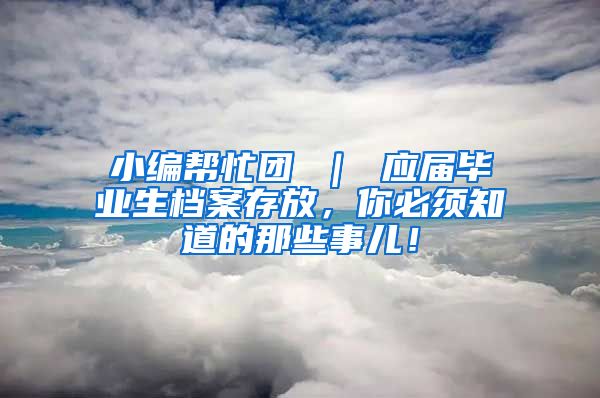 小编帮忙团 ｜ 应届毕业生档案存放，你必须知道的那些事儿！