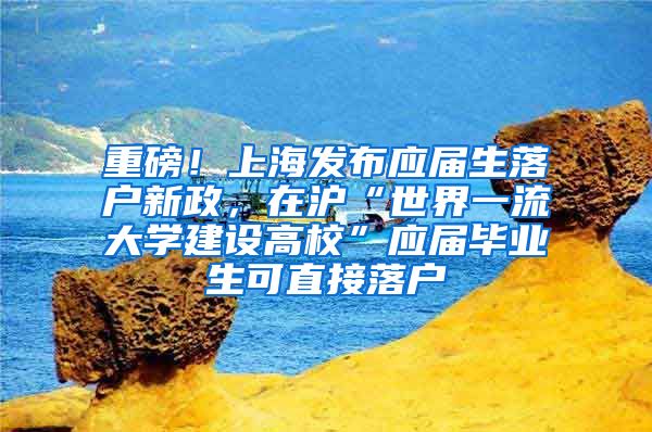 重磅！上海发布应届生落户新政，在沪“世界一流大学建设高校”应届毕业生可直接落户