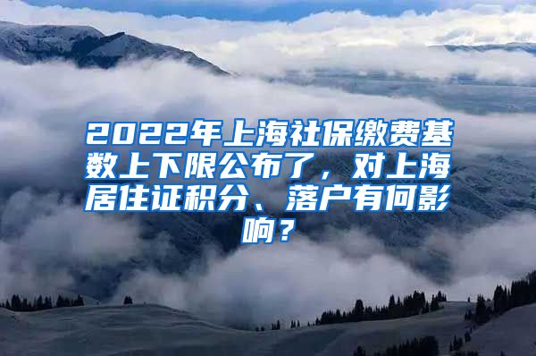 2022年上海社保缴费基数上下限公布了，对上海居住证积分、落户有何影响？