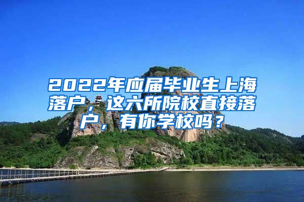 2022年应届毕业生上海落户，这六所院校直接落户，有你学校吗？