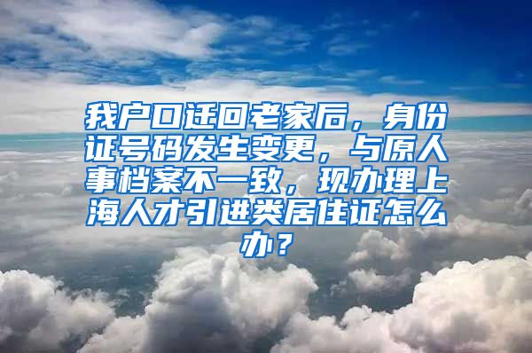 我户口迁回老家后，身份证号码发生变更，与原人事档案不一致，现办理上海人才引进类居住证怎么办？