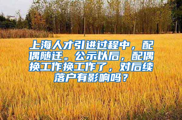 上海人才引进过程中，配偶随迁。公示以后，配偶换工作换工作了，对后续落户有影响吗？