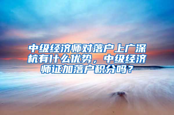 中级经济师对落户上广深杭有什么优势，中级经济师证加落户积分吗？