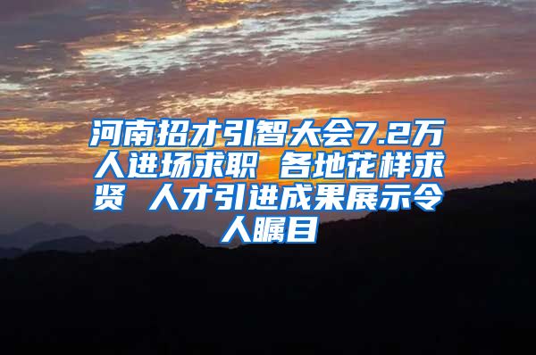 河南招才引智大会7.2万人进场求职 各地花样求贤 人才引进成果展示令人瞩目