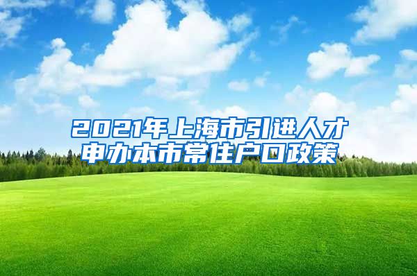 2021年上海市引进人才申办本市常住户口政策