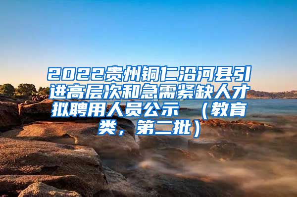 2022贵州铜仁沿河县引进高层次和急需紧缺人才拟聘用人员公示 （教育类，第二批）
