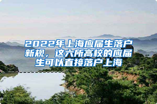 2022年上海应届生落户新规，这六所高校的应届生可以直接落户上海