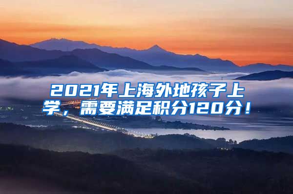 2021年上海外地孩子上学，需要满足积分120分！