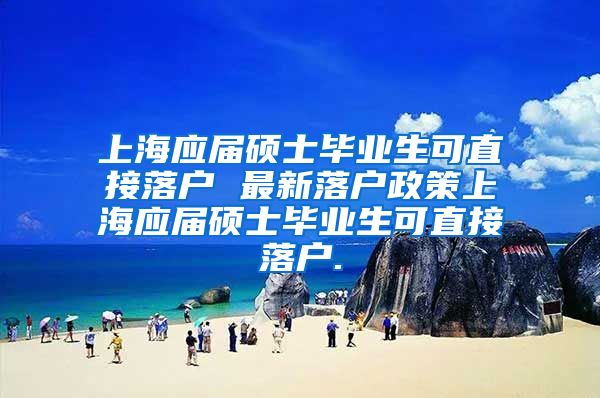 上海应届硕士毕业生可直接落户 最新落户政策上海应届硕士毕业生可直接落户.