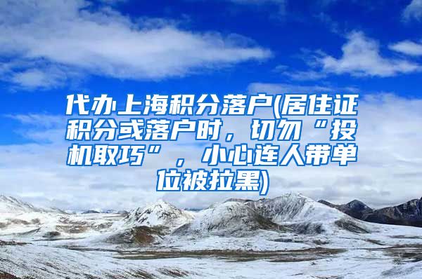 代办上海积分落户(居住证积分或落户时，切勿“投机取巧”，小心连人带单位被拉黑)