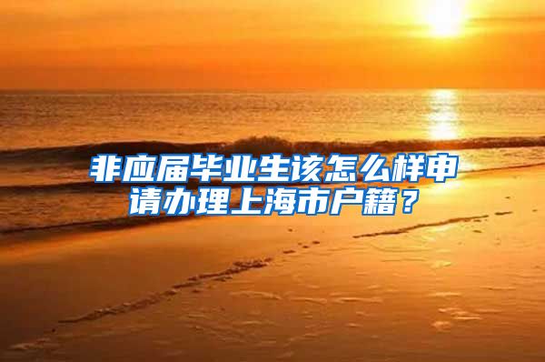 非应届毕业生该怎么样申请办理上海市户籍？