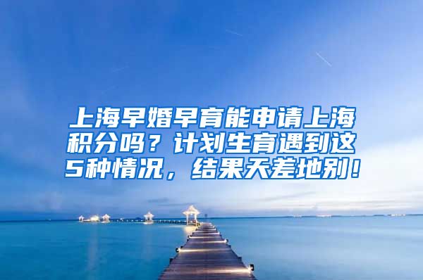 上海早婚早育能申请上海积分吗？计划生育遇到这5种情况，结果天差地别！