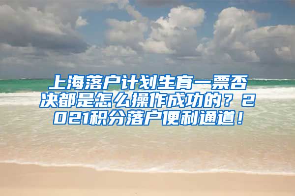 上海落户计划生育一票否决都是怎么操作成功的？2021积分落户便利通道！