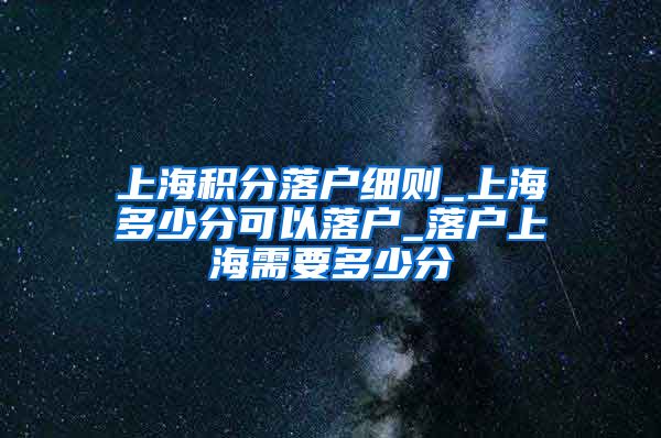 上海积分落户细则_上海多少分可以落户_落户上海需要多少分