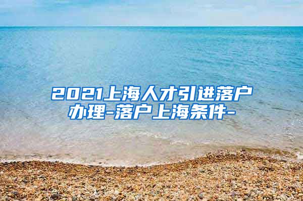 2021上海人才引进落户办理-落户上海条件-