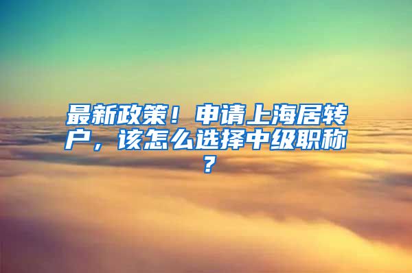 最新政策！申请上海居转户，该怎么选择中级职称？