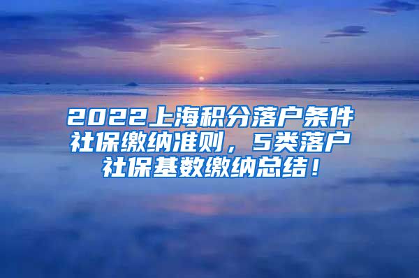 2022上海积分落户条件社保缴纳准则，5类落户社保基数缴纳总结！