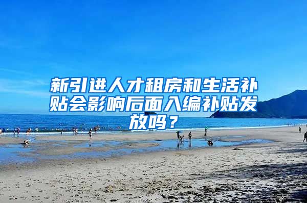 新引进人才租房和生活补贴会影响后面入编补贴发放吗？