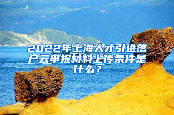 2022年上海人才引进落户云申报材料上传条件是什么？