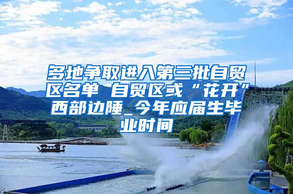 多地争取进入第三批自贸区名单 自贸区或“花开”西部边陲_今年应届生毕业时间