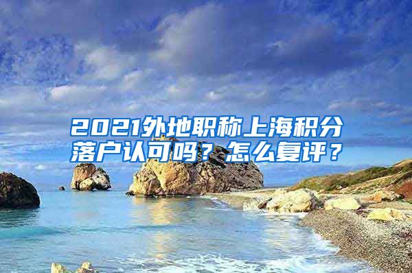 2021外地职称上海积分落户认可吗？怎么复评？