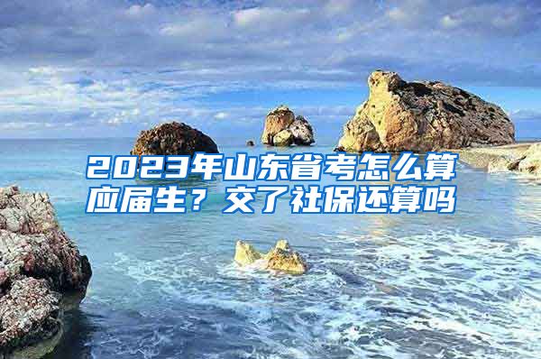 2023年山东省考怎么算应届生？交了社保还算吗