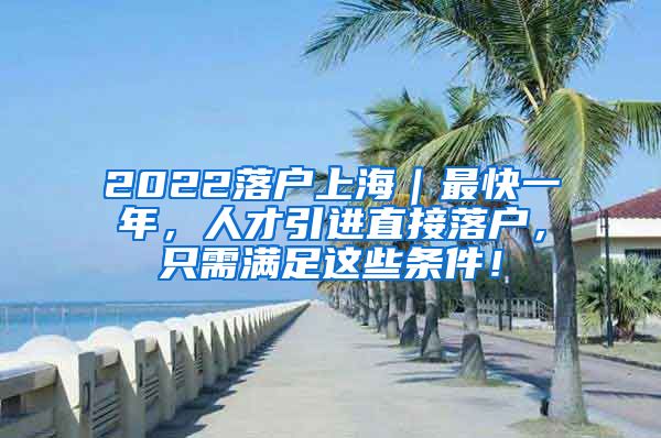 2022落户上海｜最快一年，人才引进直接落户，只需满足这些条件！