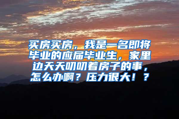 买房买房，我是一名即将毕业的应届毕业生，家里边天天叨叨着房子的事，怎么办啊？压力很大！？