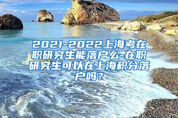 2021-2022上海考在职研究生能落户么-在职研究生可以在上海积分落户吗？