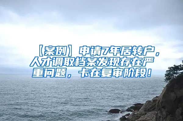 【案例】申请7年居转户，人才调取档案发现存在严重问题，卡在复审阶段！