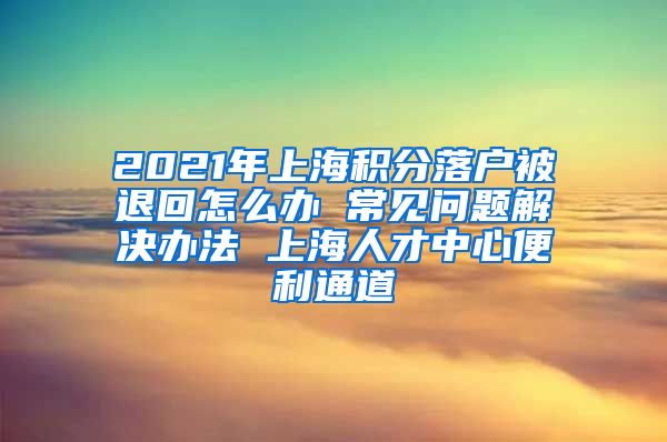 2021年上海积分落户被退回怎么办 常见问题解决办法 上海人才中心便利通道