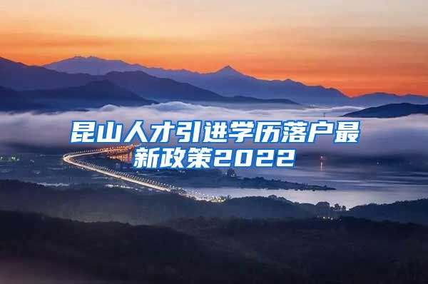 昆山人才引进学历落户最新政策2022