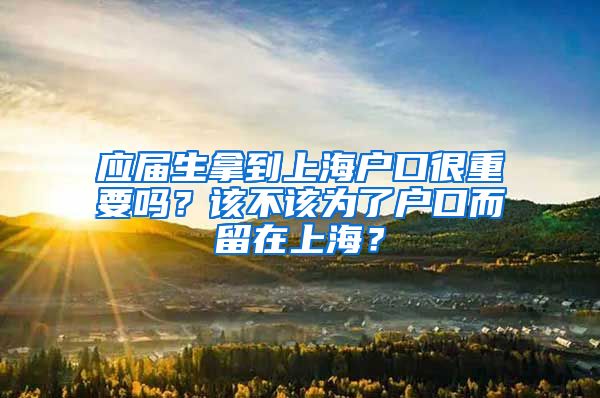 应届生拿到上海户口很重要吗？该不该为了户口而留在上海？