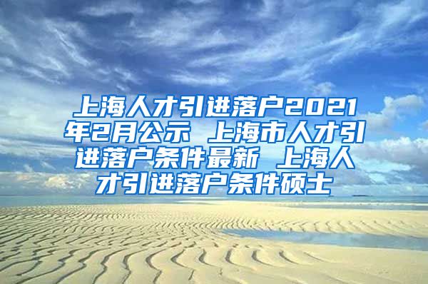 上海人才引进落户2021年2月公示 上海市人才引进落户条件最新 上海人才引进落户条件硕士