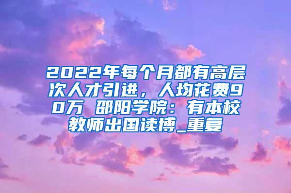 2022年每个月都有高层次人才引进，人均花费90万 邵阳学院：有本校教师出国读博_重复