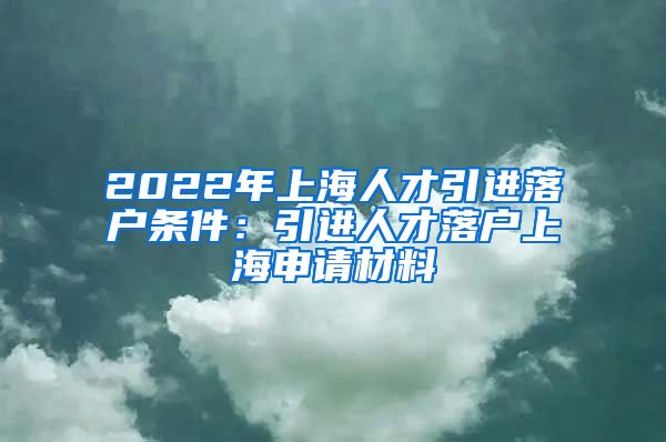 2022年上海人才引进落户条件：引进人才落户上海申请材料