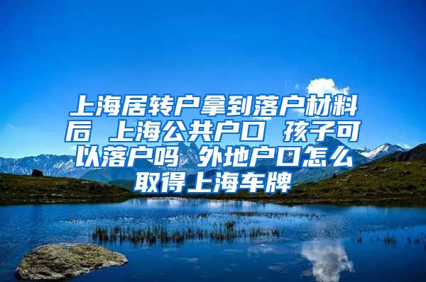 上海居转户拿到落户材料后 上海公共户口 孩子可以落户吗 外地户口怎么取得上海车牌